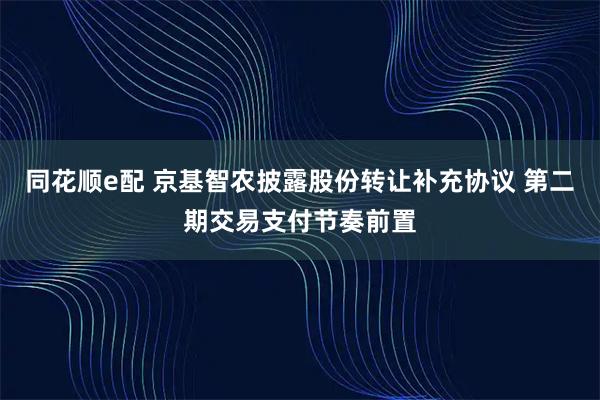 同花顺e配 京基智农披露股份转让补充协议 第二期交易支付节奏前置