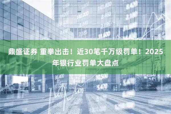 鼎盛证券 重拳出击！近30笔千万级罚单！2025年银行业罚单大盘点