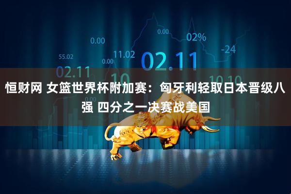 恒财网 女篮世界杯附加赛：匈牙利轻取日本晋级八强 四分之一决赛战美国