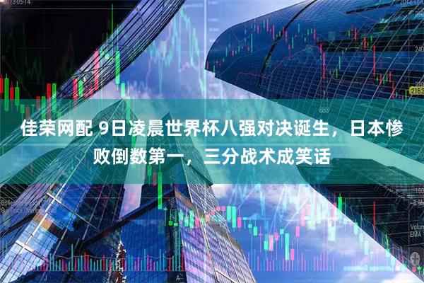 佳荣网配 9日凌晨世界杯八强对决诞生，日本惨败倒数第一，三分战术成笑话