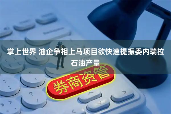 掌上世界 油企争相上马项目欲快速提振委内瑞拉石油产量