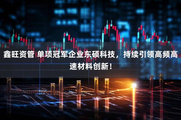 鑫旺资管 单项冠军企业东硕科技，持续引领高频高速材料创新！