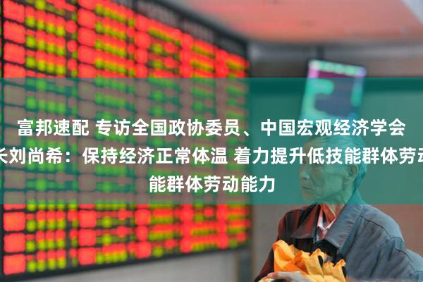 富邦速配 专访全国政协委员、中国宏观经济学会副会长刘尚希：保持经济正常体温 着力提升低技能群体劳动能力