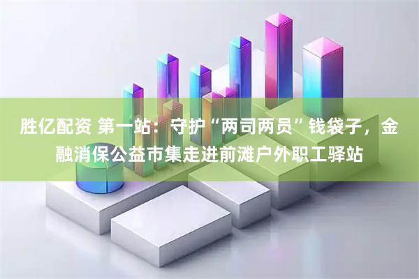胜亿配资 第一站：守护“两司两员”钱袋子，金融消保公益市集走进前滩户外职工驿站