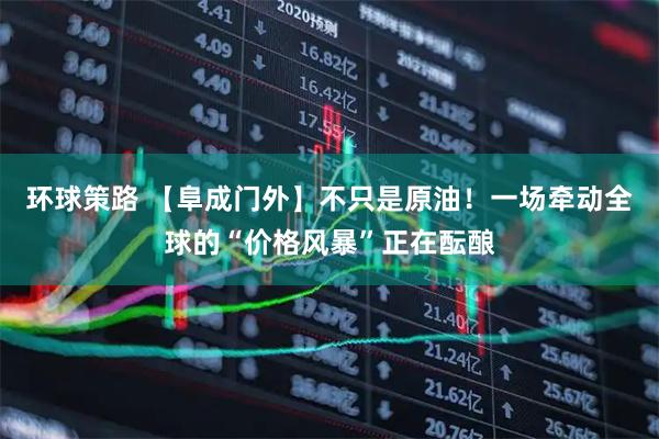 环球策路 【阜成门外】不只是原油！一场牵动全球的“价格风暴”正在酝酿