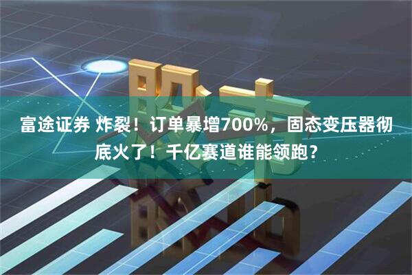 富途证券 炸裂！订单暴增700%，固态变压器彻底火了！千亿赛道谁能领跑？