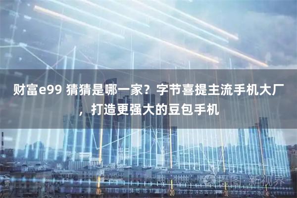 财富e99 猜猜是哪一家？字节喜提主流手机大厂，打造更强大的豆包手机