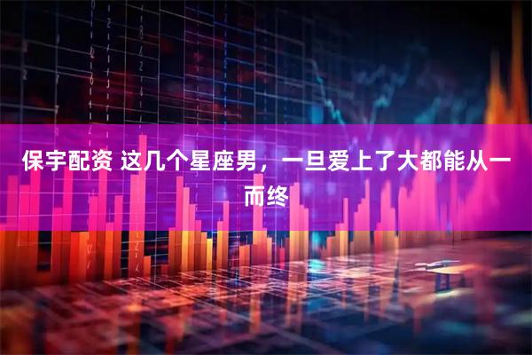 保宇配资 这几个星座男，一旦爱上了大都能从一而终