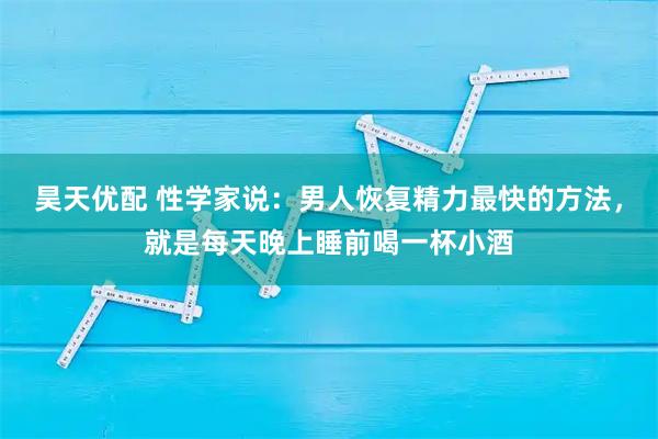 昊天优配 性学家说：男人恢复精力最快的方法，就是每天晚上睡前喝一杯小酒