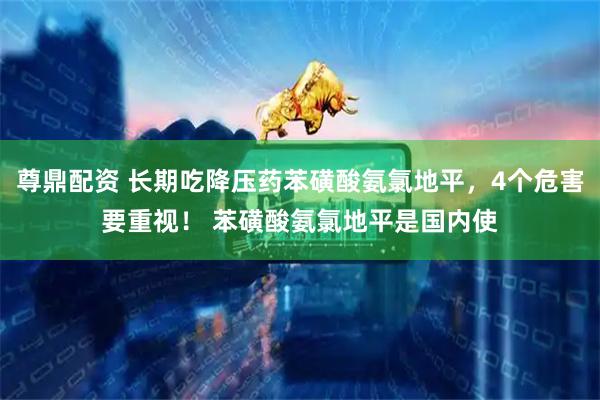 尊鼎配资 长期吃降压药苯磺酸氨氯地平，4个危害要重视！ 苯磺酸氨氯地平是国内使