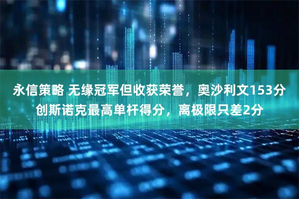 永信策略 无缘冠军但收获荣誉,奥沙利文153分创斯诺克最高单杆得分,离极限只差2分