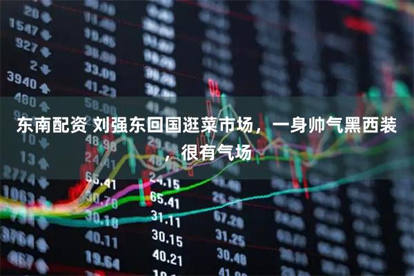 东南配资 刘强东回国逛菜市场，一身帅气黑西装，很有气场