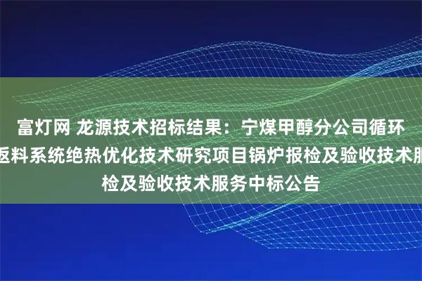 富灯网 龙源技术招标结果：宁煤甲醇分公司循环流化床锅炉返料系统绝热优化技术研究项目锅炉报检及验收技术服务中标公告