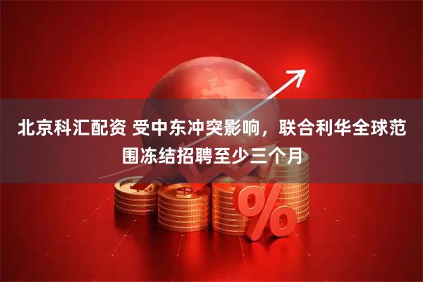 北京科汇配资 受中东冲突影响，联合利华全球范围冻结招聘至少三个月