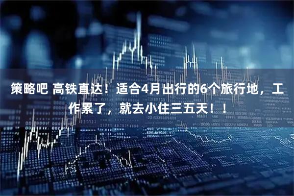 策略吧 高铁直达！适合4月出行的6个旅行地，工作累了，就去小住三五天！！