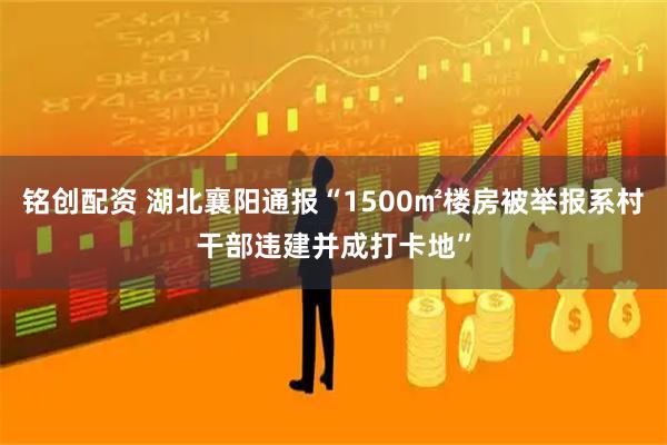 铭创配资 湖北襄阳通报“1500㎡楼房被举报系村干部违建并成打卡地”
