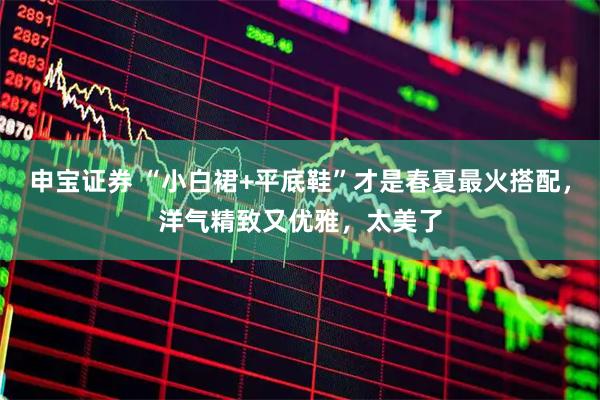申宝证券 “小白裙+平底鞋”才是春夏最火搭配，洋气精致又优雅，太美了