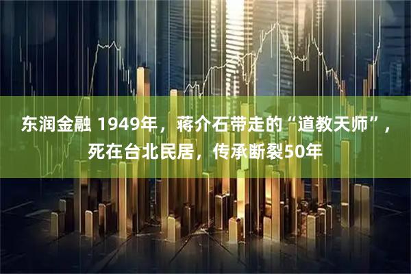 东润金融 1949年，蒋介石带走的“道教天师”，死在台北民居，传承断裂50年