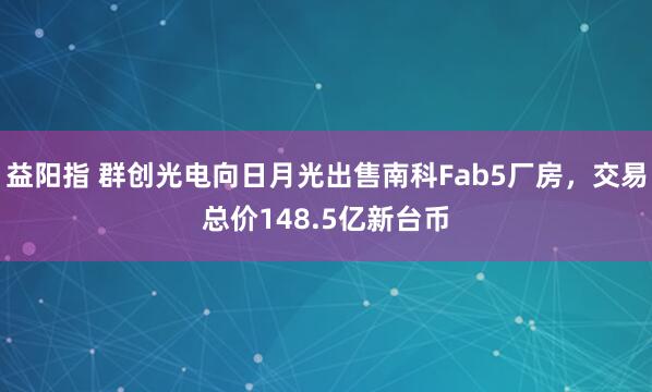 益阳指 群创光电向日月光出售南科Fab5厂房，交易总价148.5亿新台币