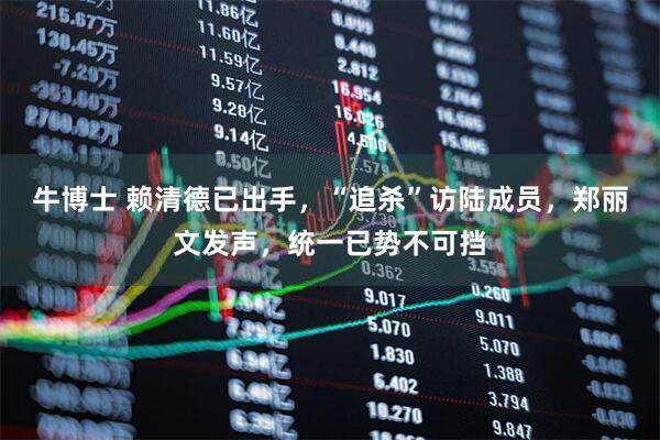 牛博士 赖清德已出手，“追杀”访陆成员，郑丽文发声，统一已势不可挡