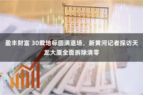 盈丰财富 30载地标圆满退场，新黄河记者探访天龙大厦全面拆除清零