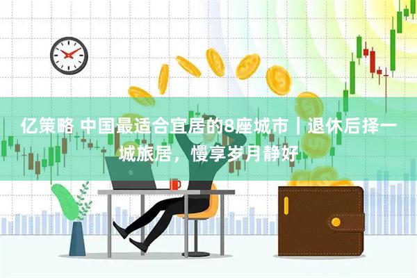 亿策略 中国最适合宜居的8座城市|退休后择一城旅居,慢享岁月静好