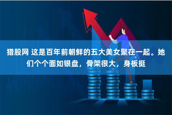 猎股网 这是百年前朝鲜的五大美女聚在一起。她们个个面如银盘，骨架很大，身板挺