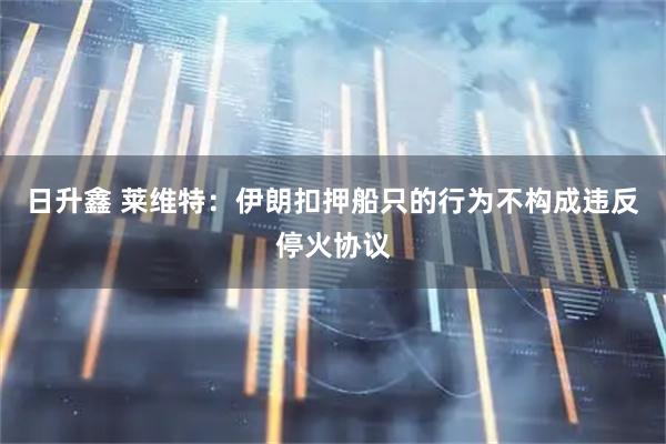 日升鑫 莱维特：伊朗扣押船只的行为不构成违反停火协议