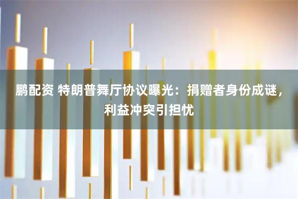 鹏配资 特朗普舞厅协议曝光：捐赠者身份成谜，利益冲突引担忧