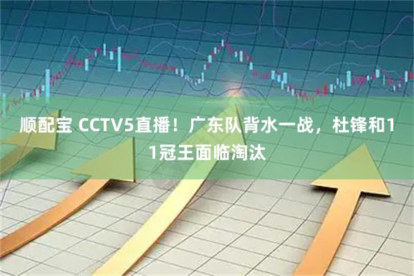 顺配宝 CCTV5直播！广东队背水一战，杜锋和11冠王面临淘汰