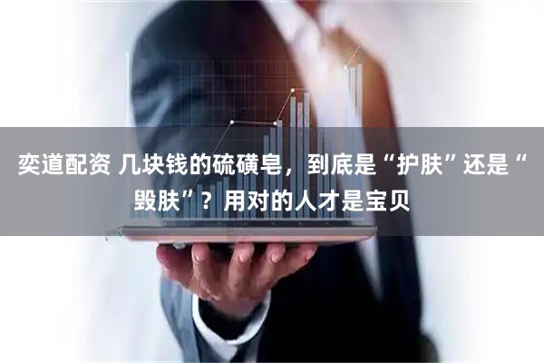 奕道配资 几块钱的硫磺皂，到底是“护肤”还是“毁肤”？用对的人才是宝贝
