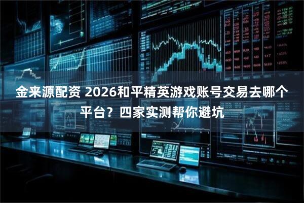 金来源配资 2026和平精英游戏账号交易去哪个平台？四家实测帮你避坑