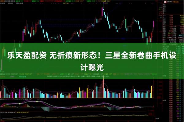 乐天盈配资 无折痕新形态！三星全新卷曲手机设计曝光