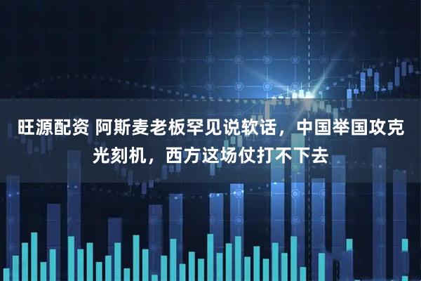 旺源配资 阿斯麦老板罕见说软话，中国举国攻克光刻机，西方这场仗打不下去