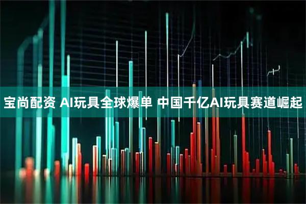 宝尚配资 AI玩具全球爆单 中国千亿AI玩具赛道崛起
