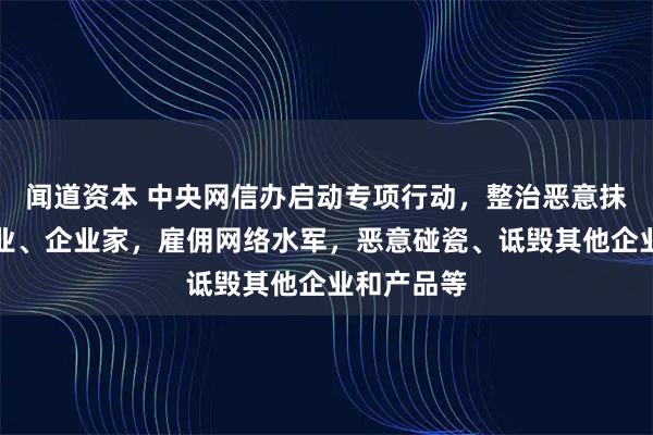 闻道资本 中央网信办启动专项行动，整治恶意抹黑诋毁企业、企业家，雇佣网络水军，恶意碰瓷、诋毁其他企业和产品等