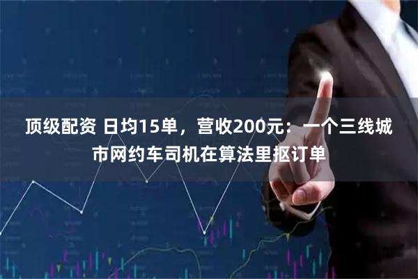 顶级配资 日均15单，营收200元：一个三线城市网约车司机在算法里抠订单