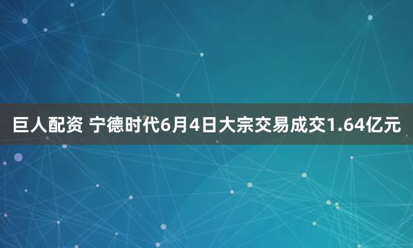 巨人配资 宁德时代6月4日大宗交易成交1.64亿元