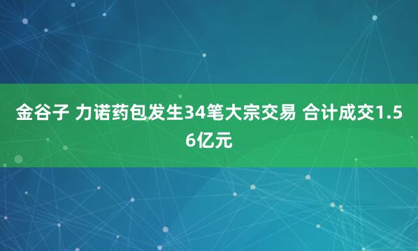 金谷子 力诺药包发生34笔大宗交易 合计成交1.56亿元