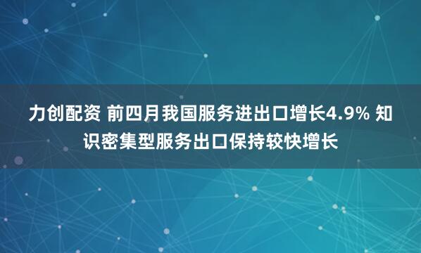 力创配资 前四月我国服务进出口增长4.9% 知识密集型服务出口保持较快增长