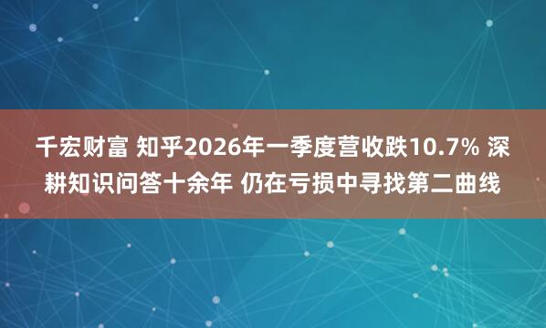 千宏财富 知乎2026年一季度营收跌10.7% 深耕知识问答十余年 仍在亏损中寻找第二曲线