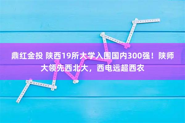 鼎红金投 陕西19所大学入围国内300强！陕师大领先西北大，西电远超西农