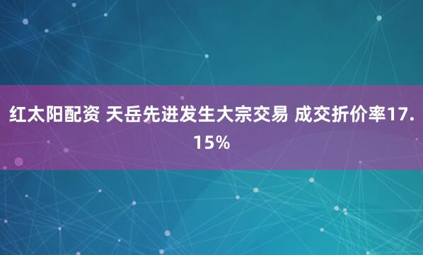 红太阳配资 天岳先进发生大宗交易 成交折价率17.15%
