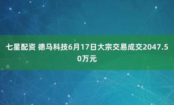 七星配资 德马科技6月17日大宗交易成交2047.50万元