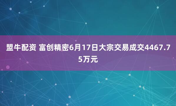 盟牛配资 富创精密6月17日大宗交易成交4467.75万元
