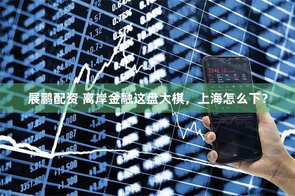 展鹏配资 离岸金融这盘大棋，上海怎么下？