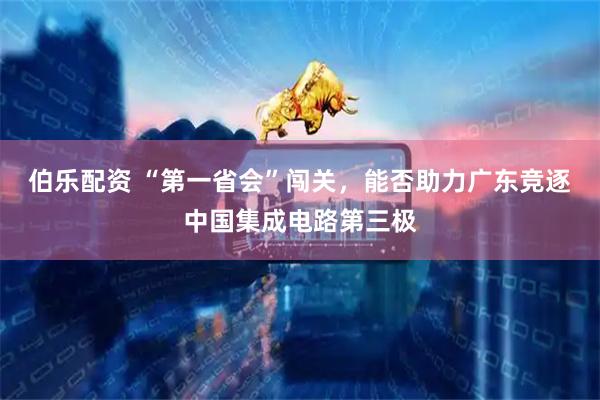 伯乐配资 “第一省会”闯关，能否助力广东竞逐中国集成电路第三极