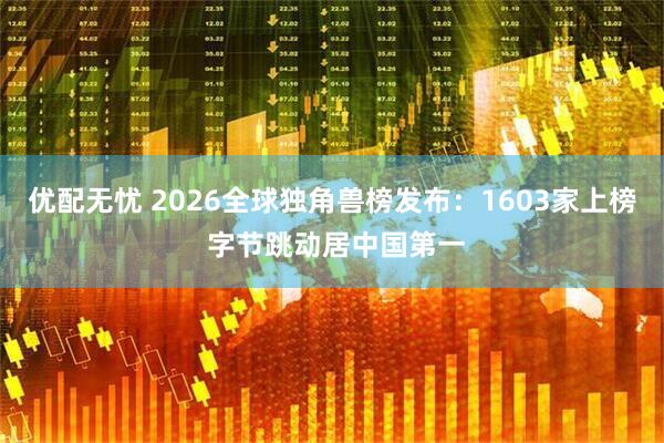 优配无忧 2026全球独角兽榜发布：1603家上榜 字节跳动居中国第一