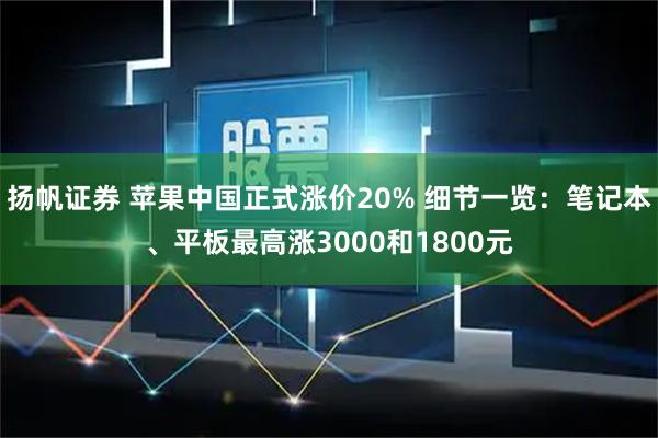 扬帆证券 苹果中国正式涨价20% 细节一览：笔记本、平板最高涨3000和1800元