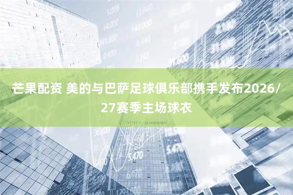 芒果配资 美的与巴萨足球俱乐部携手发布2026/27赛季主场球衣